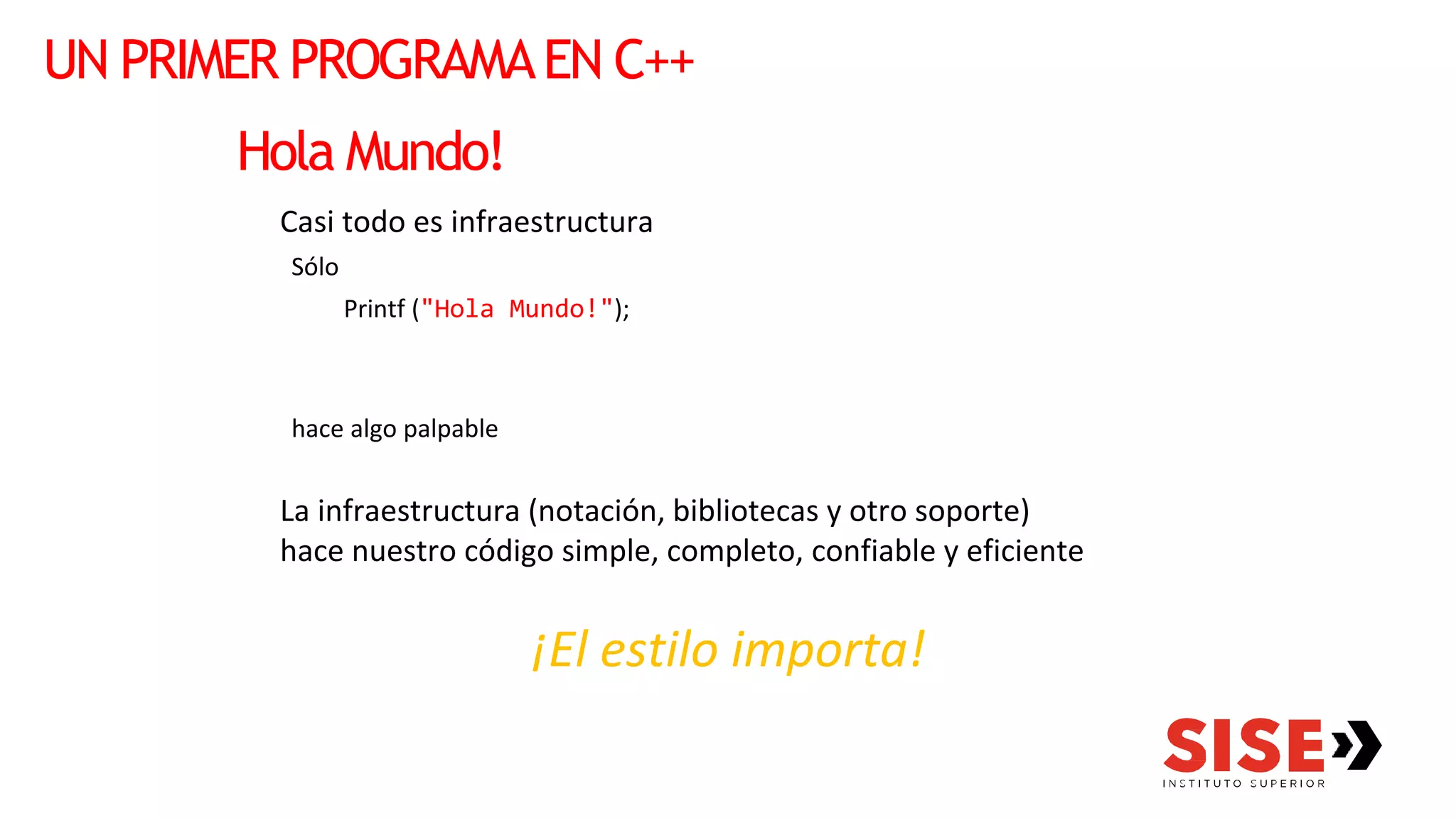 UN PRIMER PROGRAMAEN C++
Hola Mundo!
Casi todo es infraestructura
Sólo
Printf ("Hola Mundo!");
hace algo palpable
La infraestructura (notación, bibliotecas y otro soporte)
hace nuestro código simple, completo, confiable y eficiente
¡El estilo importa!
 