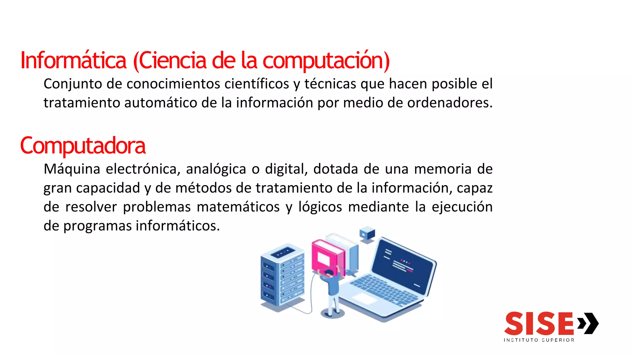 Informática (Ciencia de la computación)
Conjunto de conocimientos científicos y técnicas que hacen posible el
tratamiento automático de la información por medio de ordenadores.
Computadora
Máquina electrónica, analógica o digital, dotada de una memoria de
gran capacidad y de métodos de tratamiento de la información, capaz
de resolver problemas matemáticos y lógicos mediante la ejecución
de programas informáticos.
 