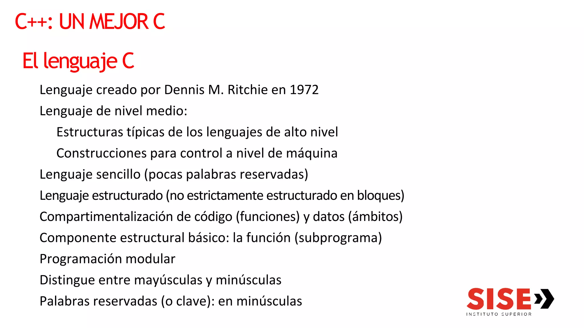 C++: UN MEJOR C
El lenguaje C
Lenguaje creado por Dennis M. Ritchie en 1972
Lenguaje de nivel medio:
Estructuras típicas de los lenguajes de alto nivel
Construcciones para control a nivel de máquina
Lenguaje sencillo (pocas palabras reservadas)
Lenguaje estructurado (no estrictamente estructurado en bloques)
Compartimentalización de código (funciones) y datos (ámbitos)
Componente estructural básico: la función (subprograma)
Programación modular
Distingue entre mayúsculas y minúsculas
Palabras reservadas (o clave): en minúsculas
 