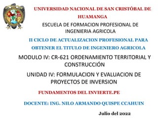 ESCUELA DE FORMACION PROFESIONAL DE
INGENIERIA AGRICOLA
UNIVERSIDAD NACIONAL DE SAN CRISTÓBAL DE
HUAMANGA
MODULO IV: CR-621 ORDENAMIENTO TERRITORIAL Y
CONSTRUCCIÓN
II CICLO DE ACTUALIZACION PROFESIONAL PARA
OBTENER EL TITULO DE INGENIERO AGRICOLA
UNIDAD IV: FORMULACION Y EVALUACION DE
PROYECTOS DE INVERSION
DOCENTE: ING. NILO ARMANDO QUISPE CCAHUIN
FUNDAMENTOS DEL INVIERTE.PE
Julio del 2022
 