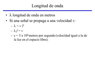 Longitud de onda
• λ longitud de onda en metros
• Si una señal se propaga a una velocidad v:
– λ = v T
– λ f = v
– c = 3 x 108 metros por segundo (velocidad igual a la de
la luz en el espacio libre).
 