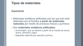 Tipos de materiales
Importante
› Materiales sintéticos artificiales son los que han sido
obtenidos por el hombre a partir de materiales
naturales por medio de procesos físicos y químicos.
› Son materiales sintéticos artificiales:
– el hormigón, que se obtiene a partir de la mezcla de arena,
grava, cemento y agua
– baquelita obtenida por reacción química
 