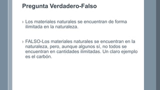 Pregunta Verdadero-Falso
› Los materiales naturales se encuentran de forma
ilimitada en la naturaleza.
› FALSO-Los materiales naturales se encuentran en la
naturaleza, pero, aunque algunos sí, no todos se
encuentran en cantidades ilimitadas. Un claro ejemplo
es el carbón.
 