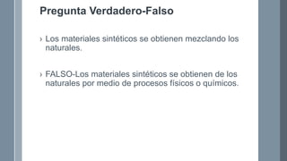 Pregunta Verdadero-Falso
› Los materiales sintéticos se obtienen mezclando los
naturales.
› FALSO-Los materiales sintéticos se obtienen de los
naturales por medio de procesos físicos o químicos.
 