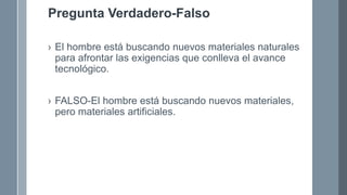 Pregunta Verdadero-Falso
› El hombre está buscando nuevos materiales naturales
para afrontar las exigencias que conlleva el avance
tecnológico.
› FALSO-El hombre está buscando nuevos materiales,
pero materiales artificiales.
 