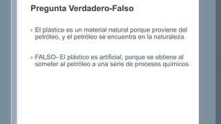 Pregunta Verdadero-Falso
› El plástico es un material natural porque proviene del
petróleo, y el petróleo se encuentra en la naturaleza.
› FALSO- El plástico es artificial, porque se obtiene al
someter al petróleo a una serie de procesos químicos.
 