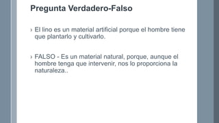 Pregunta Verdadero-Falso
› El lino es un material artificial porque el hombre tiene
que plantarlo y cultivarlo.
› FALSO - Es un material natural, porque, aunque el
hombre tenga que intervenir, nos lo proporciona la
naturaleza..
 
