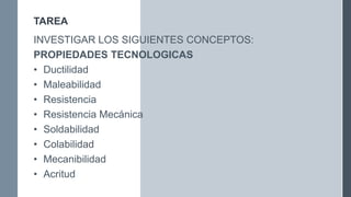TAREA
INVESTIGAR LOS SIGUIENTES CONCEPTOS:
PROPIEDADES TECNOLOGICAS
• Ductilidad
• Maleabilidad
• Resistencia
• Resistencia Mecánica
• Soldabilidad
• Colabilidad
• Mecanibilidad
• Acritud
 