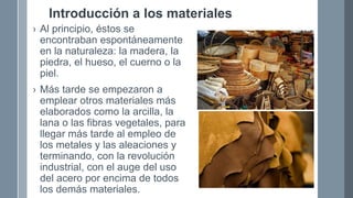 Introducción a los materiales
› Al principio, éstos se
encontraban espontáneamente
en la naturaleza: la madera, la
piedra, el hueso, el cuerno o la
piel.
› Más tarde se empezaron a
emplear otros materiales más
elaborados como la arcilla, la
lana o las fibras vegetales, para
llegar más tarde al empleo de
los metales y las aleaciones y
terminando, con la revolución
industrial, con el auge del uso
del acero por encima de todos
los demás materiales.
 