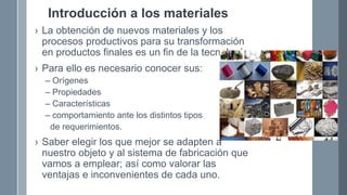 Introducción a los materiales
› La obtención de nuevos materiales y los
procesos productivos para su transformación
en productos finales es un fin de la tecnología.
› Para ello es necesario conocer sus:
– Orígenes
– Propiedades
– Características
– comportamiento ante los distintos tipos
de requerimientos.
› Saber elegir los que mejor se adapten a
nuestro objeto y al sistema de fabricación que
vamos a emplear; así como valorar las
ventajas e inconvenientes de cada uno.
 