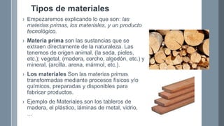 Tipos de materiales
› Empezaremos explicando lo que son: las
materias primas, los materiales, y un producto
tecnológico.
› Materia prima son las sustancias que se
extraen directamente de la naturaleza. Las
tenemos de origen animal, (la seda, pieles,
etc.); vegetal, (madera, corcho, algodón, etc.) y
mineral, (arcilla, arena, mármol, etc.).
› Los materiales Son las materias primas
transformadas mediante procesos físicos y/o
químicos, preparadas y disponibles para
fabricar productos.
› Ejemplo de Materiales son los tableros de
madera, el plástico, láminas de metal, vidrio,
…
 