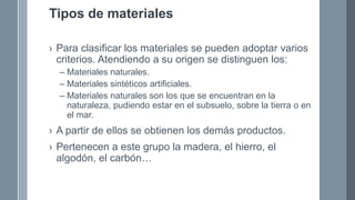 Tipos de materiales
› Para clasificar los materiales se pueden adoptar varios
criterios. Atendiendo a su origen se distinguen los:
– Materiales naturales.
– Materiales sintéticos artificiales.
– Materiales naturales son los que se encuentran en la
naturaleza, pudiendo estar en el subsuelo, sobre la tierra o en
el mar.
› A partir de ellos se obtienen los demás productos.
› Pertenecen a este grupo la madera, el hierro, el
algodón, el carbón…
 