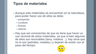 Tipos de materiales
› Aunque esto materiales se encuentran en la naturaleza,
para poder hacer uso de ellos se debe:
– prospectar
– Localizar
– Extraer
– obtener
› Hay que ser conscientes de que se tiene que hacer un
uso racional de estos materiales, ya que si bien algunos
de ellos son renovables (lana, madera…), hay otros que
no lo son (petróleo, metales,) y dejarán de existir con el
paso del tiempo.
 