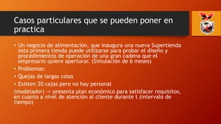 Casos particulares que se pueden poner en
practica
• Un negocio de alimentación, que inaugura una nueva Supertienda
esta primera tienda puede utilizarse para probar el diseño y
procedimientos de operación de una gran cadena que el
empresario quiere aperturar. (Simulación de 6 meses)
• Problemas:
• Quejas de largas colas
• Existen 20 cajas pero no hay personal
(modelador) -> presenta plan económico para satisfacer requisitos,
en cuanto a nivel de atención al cliente durante t (intervalo de
tiempo)
 