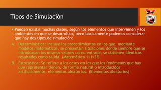 Tipos de Simulación
• Pueden existir muchas clases, según los elementos que intervienen y los
ambientes en que se desarrollan, pero básicamente podemos considerar
que hay dos tipos de simulación:
A. Determinística: Incluye los procedimientos en los que, mediante
modelos matemáticos, se presentan situaciones donde siempre que se
introduzcan los mismos valores como entrada, se obtienen idénticos
resultados como salida. (Matemática 1+1=3?)
B. Estocástica: Se refiere a los casos en los que los fenómenos que hay
que representar tienen, de forma natural o introducidos
artificialmente, elementos aleatorios. (Elementos Aleatorios)
 