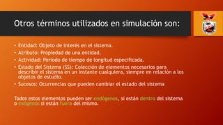 Otros términos utilizados en simulación son:
• Entidad: Objeto de interés en el sistema.
• Atributo: Propiedad de una entidad.
• Actividad: Periodo de tiempo de longitud especificada.
• Estado del Sistema (SS): Colección de elementos necesarios para
describir el sistema en un instante cualquiera, siempre en relación a los
objetos de estudio.
• Sucesos: Ocurrencias que pueden cambiar el estado del sistema
Todos estos elementos pueden ser endógenos, si están dentro del sistema
o exógenos si están fuera del mismo.
 