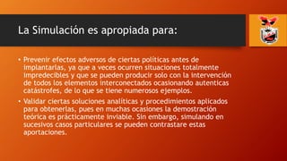 La Simulación es apropiada para:
• Prevenir efectos adversos de ciertas políticas antes de
implantarlas, ya que a veces ocurren situaciones totalmente
impredecibles y que se pueden producir solo con la intervención
de todos los elementos interconectados ocasionando autenticas
catástrofes, de lo que se tiene numerosos ejemplos.
• Validar ciertas soluciones analíticas y procedimientos aplicados
para obtenerlas, pues en muchas ocasiones la demostración
teórica es prácticamente inviable. Sin embargo, simulando en
sucesivos casos particulares se pueden contrastare estas
aportaciones.
 