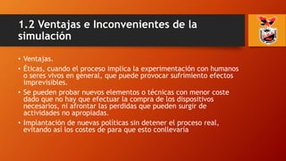 1.2 Ventajas e Inconvenientes de la
simulación
• Ventajas.
• Éticas, cuando el proceso implica la experimentación con humanos
o seres vivos en general, que puede provocar sufrimiento efectos
imprevisibles.
• Se pueden probar nuevos elementos o técnicas con menor coste
dado que no hay que efectuar la compra de los dispositivos
necesarios, ni afrontar las perdidas que pueden surgir de
actividades no apropiadas.
• Implantación de nuevas políticas sin detener el proceso real,
evitando así los costes de para que esto conllevaría
 