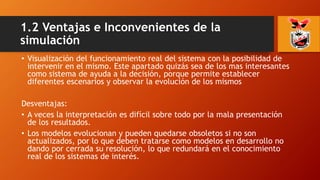 • Visualización del funcionamiento real del sistema con la posibilidad de
intervenir en el mismo. Este apartado quizás sea de los mas interesantes
como sistema de ayuda a la decisión, porque permite establecer
diferentes escenarios y observar la evolución de los mismos
Desventajas:
• A veces la interpretación es difícil sobre todo por la mala presentación
de los resultados.
• Los modelos evolucionan y pueden quedarse obsoletos si no son
actualizados, por lo que deben tratarse como modelos en desarrollo no
dando por cerrada su resolución, lo que redundará en el conocimiento
real de los sistemas de interés.
1.2 Ventajas e Inconvenientes de la
simulación
 