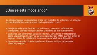¿Qué se esta modelando?
La simulación por computadora trata con modelos de sistemas. Un sistema
es una instalación o un proceso real o planeado, como:
• Una planta de manufactura con máquinas, personas, métodos de
transporte, bandas transportadoras y espacio de almacenamiento.
• Un banco con diferentes tipos de clientes, servidores e instalaciones
como ventanillas de cajeros, cajeros automáticos (ATM, por sus siglas en
inglés), mesas de préstamos y cajas de seguridad para depósitos.
• Un restaurante de comida rápida con diferentes tipos de personal,
clientes y equipo.
 