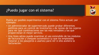 ¿Puedo jugar con el sistema?
Podría ser posible experimentar con el sistema físico actual; por
ejemplo:
• Un administrador de supermercado puede probar diferentes
políticas para un control de inventarios y de tareas de los cajeros
para ver qué combinaciones son las más rentables y las que
proporcionan el mejor servicio.
• Una línea aérea puede examinar el uso extendido de los módulos
de facturación y chequeo automático (y que los empleados
instaran a los pasajeros a usarlos) para ver si ello acelera la
facturación.
 