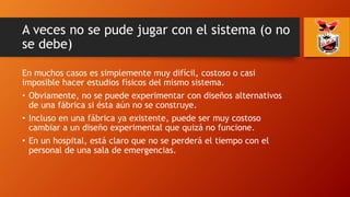 A veces no se pude jugar con el sistema (o no
se debe)
En muchos casos es simplemente muy difícil, costoso o casi
imposible hacer estudios físicos del mismo sistema.
• Obviamente, no se puede experimentar con diseños alternativos
de una fábrica si ésta aún no se construye.
• Incluso en una fábrica ya existente, puede ser muy costoso
cambiar a un diseño experimental que quizá no funcione.
• En un hospital, está claro que no se perderá el tiempo con el
personal de una sala de emergencias.
 