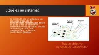 ¿Qué es un sistema?
• Se entiende por un sistema a un
conjunto ordenado de
componentes relacionados entre
sí, ya se trate de elementos
materiales o conceptuales, dotado
de una estructura, una
composición y un entorno
particulares (limite)
Tras un objetivo
Depende del observador
 