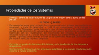 Propiedades de los Sistemas
• Sinergia: que es la interrelación de las partes es mayor que la suma de las
partes.
• EL TODO > ∑ PARTES
• Para entender mejor este concepto, basta con pensar en el sistema que conforma un
automóvil y tratar de determinar a cuál de sus componentes se le atribuye su
movimiento. Algunas personas dirán que es por el motor, otras se lo atribuirán a sus
ruedas o a la trasmisión del vehículo. Lo cierto es que ni el motor, ni las ruedas ni la
trasmisión son los responsables del movimiento del vehículo. El automóvil se
desplaza es gracias a la acción conjunta de todos sus componentes, ya que el motor
genera la potencia que permite a través de la trasmisión, hacer que las ruedas giren
para que el vehículo se pueda desplazar.
• Entropía: el grado de desorden del sistema, es la tendencia de los sistemas a
desgastarse.
• Homeostasis: Tendencia de los sistemas a adaptarse a las nuevas condiciones del
entorno o medio ambiente.
 