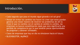 Introducción.
• Cada segundo que pasa el mundo sigue girando o el sol gira?
• Pensar en evitar los cambios nos hacen no creer que estos puedan
generar una mejor manera de resolver los problemas de ahí la
frase el que no cambia con el cambio el cambio lo cambia, las
empresas no buscan estabilización dado que esto significaría una
perdida de competencia por lo que tendrán pocas oportunidades
de progresar y obtener utilidades.
• Casos de empresas que hoy en día no simularon hacia el futuro.
• BLOCKBUSTER, MySPACE
 