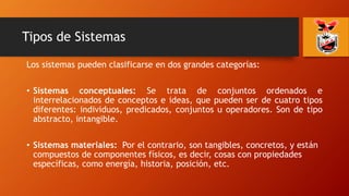 Tipos de Sistemas
Los sistemas pueden clasificarse en dos grandes categorías:
• Sistemas conceptuales: Se trata de conjuntos ordenados e
interrelacionados de conceptos e ideas, que pueden ser de cuatro tipos
diferentes: individuos, predicados, conjuntos u operadores. Son de tipo
abstracto, intangible.
• Sistemas materiales: Por el contrario, son tangibles, concretos, y están
compuestos de componentes físicos, es decir, cosas con propiedades
específicas, como energía, historia, posición, etc.
 