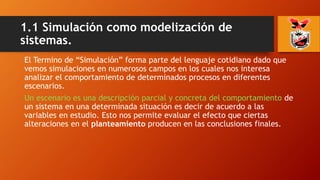 1.1 Simulación como modelización de
sistemas.
El Termino de “Simulación” forma parte del lenguaje cotidiano dado que
vemos simulaciones en numerosos campos en los cuales nos interesa
analizar el comportamiento de determinados procesos en diferentes
escenarios.
Un escenario es una descripción parcial y concreta del comportamiento de
un sistema en una determinada situación es decir de acuerdo a las
variables en estudio. Esto nos permite evaluar el efecto que ciertas
alteraciones en el planteamiento producen en las conclusiones finales.
 