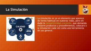 La Simulación
• La simulación es ya un elemento que aparece
de forma habitual en nuestras vidas, pero sin
duda la competitividad creciente, que demanda
mejores productos y procedimientos, colocara a
la simulación cada vez como una herramienta
de uso general.
 