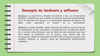 Concepto de hardware y software
Hardware. La parte física y tangible del sistema, o sea, sus componentes
eléctricos y electrónicos, que cumplen con diversas funciones fundamentales,
como la realización de cálculos o la alimentación eléctrica del sistema. De
algún modo equivaldría al “cuerpo” de la computadora.
Software. La parte intangible, digital, abstracta, del sistema, que se ocupa de
las operaciones de tipo conceptual o representacional, normalmente dentro
de un entorno virtual simulado, esto es, dentro de una simulación que hace
más amable la interacción con el usuario. Esto abarca todo tipo
de programas, desde los programas de base (como el Sistema Operativo que
mantiene andando el sistema) hasta las aplicaciones posteriormente
instaladas.
 