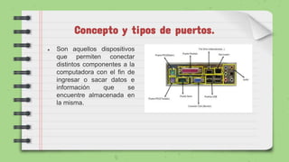 Concepto y tipos de puertos.
● Son aquellos dispositivos
que permiten conectar
distintos componentes a la
computadora con el fin de
ingresar o sacar datos e
información que se
encuentre almacenada en
la misma.
 