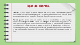 Tipos de puertos.
Lógicos: Es por medio de estos puertos que dos o más computadoras pueden
intercambiar información y datos entre sí e incluso, son los que permiten imprimir algún
archivo y se caracterizan por poder almacenar datos de manera temporal.
Físicos: puertos como estos, en cambio, tienen la característica de estar siempre
vinculados con la placa madre o bien, con la tarjeta de expansión. Es por medio de
estos que el usuario puede enchufar distintos dispositivos, ya sea de entrada o de salida,
a la computadora. Con el paso de los años y los avances en la tecnología, la estructura y
forma de estos puertos fue cambiando, por lo que algunos fueron quedando en desuso,
ya que muchos de los dispositivos de entrada o salida no son fabricados para encajar en
ellos.
 