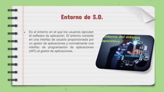 Entorno de S.O.
● Es el entorno en el que los usuarios ejecutan
el software de aplicación. El entorno consiste
en una interfaz de usuario proporcionada por
un gestor de aplicaciones y normalmente una
interfaz de programación de aplicaciones
(API) al gestor de aplicaciones.
 