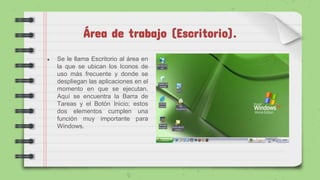 Área de trabajo (Escritorio).
● Se le llama Escritorio al área en
la que se ubican los Iconos de
uso más frecuente y donde se
despliegan las aplicaciones en el
momento en que se ejecutan.
Aquí se encuentra la Barra de
Tareas y el Botón Inicio; estos
dos elementos cumplen una
función muy importante para
Windows.
 