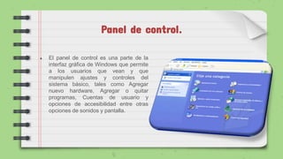 Panel de control.
● El panel de control es una parte de la
interfaz gráfica de Windows que permite
a los usuarios que vean y que
manipulen ajustes y controles del
sistema básico, tales como Agregar
nuevo hardware, Agregar o quitar
programas, Cuentas de usuario y
opciones de accesibilidad entre otras
opciones de sonidos y pantalla.
 