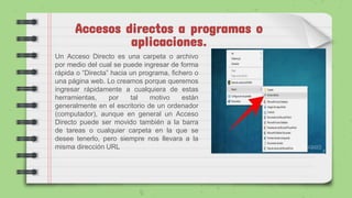 Accesos directos a programas o
aplicaciones.
Un Acceso Directo es una carpeta o archivo
por medio del cual se puede ingresar de forma
rápida o “Directa” hacia un programa, fichero o
una página web. Lo creamos porque queremos
ingresar rápidamente a cualquiera de estas
herramientas, por tal motivo están
generalmente en el escritorio de un ordenador
(computador), aunque en general un Acceso
Directo puede ser movido también a la barra
de tareas o cualquier carpeta en la que se
desee tenerlo, pero siempre nos llevara a la
misma dirección URL
 