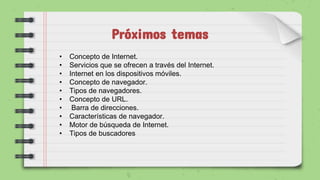 Próximos temas
• Concepto de Internet.
• Servicios que se ofrecen a través del Internet.
• Internet en los dispositivos móviles.
• Concepto de navegador.
• Tipos de navegadores.
• Concepto de URL.
• Barra de direcciones.
• Características de navegador.
• Motor de búsqueda de Internet.
• Tipos de buscadores
 