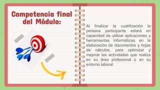 Al finalizar la cualificación la
persona participante estará en
capacidad de utilizar aplicaciones y
herramientas informáticas en la
elaboración de documentos y hojas
de cálculos, para optimizar y
mejorar las actividades que realiza
en su área profesional o en su
entorno laboral.
Competencia final
del Módulo:
 