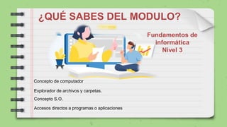 ¿QUÉ SABES DEL MODULO?
Fundamentos de
informática
Nivel 3
Concepto de computador
Concepto S.O.
Explorador de archivos y carpetas.
Accesos directos a programas o aplicaciones
 