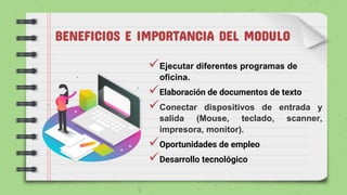 BENEFICIOS E IMPORTANCIA DEL MODULO
Ejecutar diferentes programas de
oficina.
Elaboración de documentos de texto
Conectar dispositivos de entrada y
salida (Mouse, teclado, scanner,
impresora, monitor).
Oportunidades de empleo
Desarrollo tecnológico
 