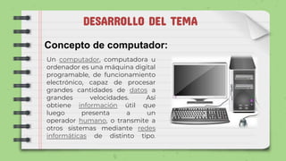 DESARROLLO DEL TEMA
Concepto de computador:
Un computador, computadora u
ordenador es una máquina digital
programable, de funcionamiento
electrónico, capaz de procesar
grandes cantidades de datos a
grandes velocidades. Así
obtiene información útil que
luego presenta a un
operador humano, o transmite a
otros sistemas mediante redes
informáticas de distinto tipo.
 