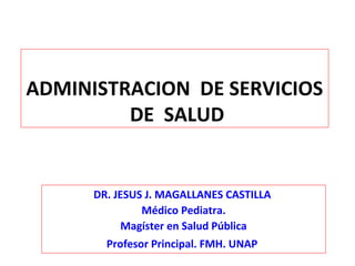 ADMINISTRACION DE SERVICIOS
DE SALUD
DR. JESUS J. MAGALLANES CASTILLA
Médico Pediatra.
Magíster en Salud Pública
Profesor Principal. FMH. UNAP
 