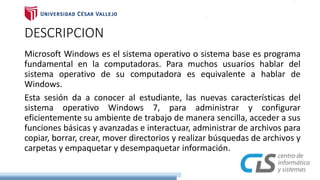 DESCRIPCION
Microsoft Windows es el sistema operativo o sistema base es programa
fundamental en la computadoras. Para muchos usuarios hablar del
sistema operativo de su computadora es equivalente a hablar de
Windows.
Esta sesión da a conocer al estudiante, las nuevas características del
sistema operativo Windows 7, para administrar y configurar
eficientemente su ambiente de trabajo de manera sencilla, acceder a sus
funciones básicas y avanzadas e interactuar, administrar de archivos para
copiar, borrar, crear, mover directorios y realizar búsquedas de archivos y
carpetas y empaquetar y desempaquetar información.
 