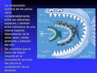 La composición
química de los peces
varía
considerablemente
entre las diferentes
especies y también
entre individuos de una
misma especie,
dependiendo de la
edad, sexo, medio
ambiente y estación
del año.
 Se considera que el
factor de mayor
impacto en la
composición química
del pez es la
composición de su
alimento.
 