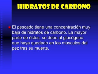 Hidratos de carbono
 El pescado tiene una concentración muy
baja de hidratos de carbono. La mayor
parte de éstos, se debe al glucógeno
que haya quedado en los músculos del
pez tras su muerte.
 