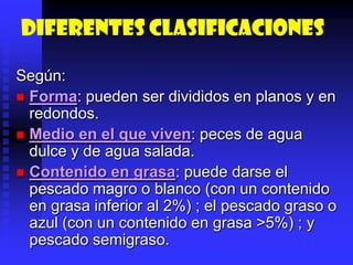 Diferentes clasificaciones
Según:
 Forma: pueden ser divididos en planos y en
redondos.
 Medio en el que viven: peces de agua
dulce y de agua salada.
 Contenido en grasa: puede darse el
pescado magro o blanco (con un contenido
en grasa inferior al 2%) ; el pescado graso o
azul (con un contenido en grasa >5%) ; y
pescado semigraso.
 