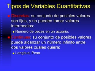 Tipos de Variables Cuantitativas
 Discretas: su conjunto de posibles valores
son fijos, y no pueden tomar valores
intermedios:
 Número de peces en un acuario.
 Continuas: su conjunto de posibles valores
puede alcanzar un número infinito entre
dos valores cuales quiera:
 Longitud, Peso
 